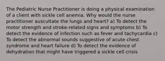 The Pediatric Nurse Practitioner is doing a physical examination of a client with sickle cell anemia. Why would the nurse practitioner auscultate the lungs and heart? a) To detect the motor strength and stroke-related signs and symptoms b) To detect the evidence of infection such as fever and tachycardia c) To detect the abnormal sounds suggestive of acute chest syndrome and heart failure d) To detect the evidence of dehydration that might have triggered a sickle cell crisis