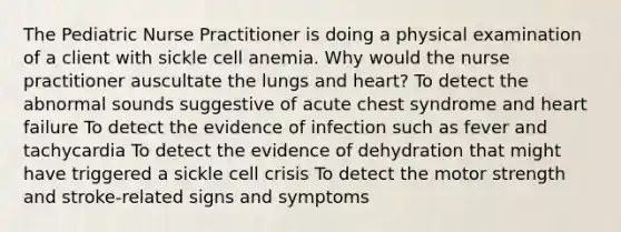 The Pediatric Nurse Practitioner is doing a physical examination of a client with sickle cell anemia. Why would the nurse practitioner auscultate the lungs and heart? To detect the abnormal sounds suggestive of acute chest syndrome and heart failure To detect the evidence of infection such as fever and tachycardia To detect the evidence of dehydration that might have triggered a sickle cell crisis To detect the motor strength and stroke-related signs and symptoms