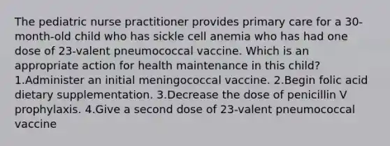 The pediatric nurse practitioner provides primary care for a 30‐month‐old child who has sickle cell anemia who has had one dose of 23‐valent pneumococcal vaccine. Which is an appropriate action for health maintenance in this child? 1.Administer an initial meningococcal vaccine. 2.Begin folic acid dietary supplementation. 3.Decrease the dose of penicillin V prophylaxis. 4.Give a second dose of 23‐valent pneumococcal vaccine