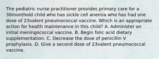 The pediatric nurse practitioner provides primary care for a 30monthold child who has sickle cell anemia who has had one dose of 23valent pneumococcal vaccine. Which is an appropriate action for health maintenance in this child? A. Administer an initial meningococcal vaccine. B. Begin folic acid dietary supplementation. C. Decrease the dose of penicillin V prophylaxis. D. Give a second dose of 23valent pneumococcal vaccine.