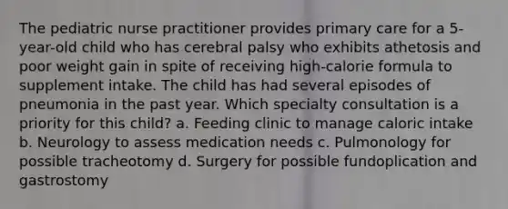 The pediatric nurse practitioner provides primary care for a 5-year-old child who has cerebral palsy who exhibits athetosis and poor weight gain in spite of receiving high-calorie formula to supplement intake. The child has had several episodes of pneumonia in the past year. Which specialty consultation is a priority for this child? a. Feeding clinic to manage caloric intake b. Neurology to assess medication needs c. Pulmonology for possible tracheotomy d. Surgery for possible fundoplication and gastrostomy