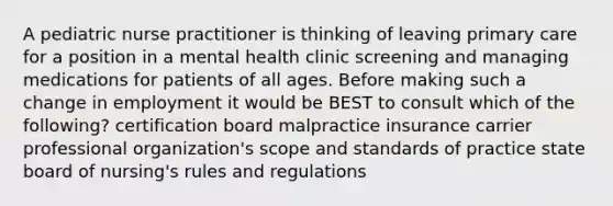 A pediatric nurse practitioner is thinking of leaving primary care for a position in a mental health clinic screening and managing medications for patients of all ages. Before making such a change in employment it would be BEST to consult which of the following? certification board malpractice insurance carrier professional organization's scope and standards of practice state board of nursing's rules and regulations