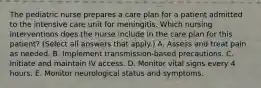 The pediatric nurse prepares a care plan for a patient admitted to the intensive care unit for meningitis. Which nursing interventions does the nurse include in the care plan for this patient? (Select all answers that apply.) A. Assess and treat pain as needed. B. Implement transmission-based precautions. C. Initiate and maintain IV access. D. Monitor vital signs every 4 hours. E. Monitor neurological status and symptoms.