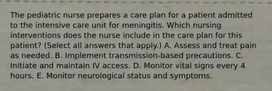 The pediatric nurse prepares a care plan for a patient admitted to the intensive care unit for meningitis. Which nursing interventions does the nurse include in the care plan for this patient? (Select all answers that apply.) A. Assess and treat pain as needed. B. Implement transmission-based precautions. C. Initiate and maintain IV access. D. Monitor vital signs every 4 hours. E. Monitor neurological status and symptoms.