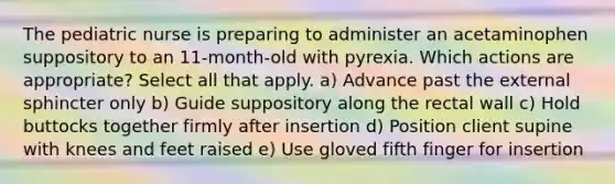 The pediatric nurse is preparing to administer an acetaminophen suppository to an 11-month-old with pyrexia. Which actions are appropriate? Select all that apply. a) Advance past the external sphincter only b) Guide suppository along the rectal wall c) Hold buttocks together firmly after insertion d) Position client supine with knees and feet raised e) Use gloved fifth finger for insertion