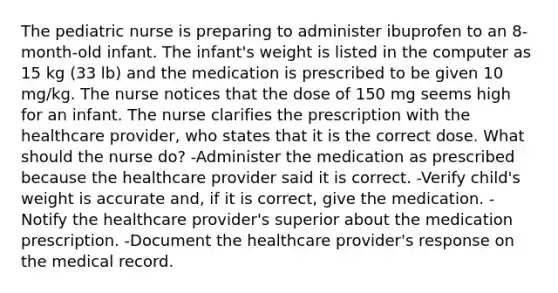 The pediatric nurse is preparing to administer ibuprofen to an 8-month-old infant. The infant's weight is listed in the computer as 15 kg (33 lb) and the medication is prescribed to be given 10 mg/kg. The nurse notices that the dose of 150 mg seems high for an infant. The nurse clarifies the prescription with the healthcare provider, who states that it is the correct dose. What should the nurse do? -Administer the medication as prescribed because the healthcare provider said it is correct. -Verify child's weight is accurate and, if it is correct, give the medication. -Notify the healthcare provider's superior about the medication prescription. -Document the healthcare provider's response on the medical record.