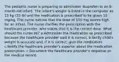 The pediatric nurse is preparing to administer ibuprofen to an 8-month-old infant. The infant's weight is listed in the computer as 15 kg (33 lb) and the medication is prescribed to be given 10 mg/kg. The nurse notices that the dose of 150 mg seems high for an infant. The nurse clarifies the prescription with the healthcare provider, who states that it is the correct dose. What should the nurse do? a.Administer the medication as prescribed because the healthcare provider said it is correct. b.Verify child's weight is accurate and, if it is correct, give the medication. c.Notify the healthcare provider's superior about the medication prescription. c.Document the healthcare provider's response on the medical record.