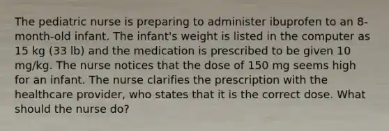 The pediatric nurse is preparing to administer ibuprofen to an 8-month-old infant. The infant's weight is listed in the computer as 15 kg (33 lb) and the medication is prescribed to be given 10 mg/kg. The nurse notices that the dose of 150 mg seems high for an infant. The nurse clarifies the prescription with the healthcare provider, who states that it is the correct dose. What should the nurse do?