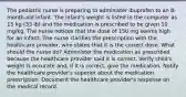 The pediatric nurse is preparing to administer ibuprofen to an 8-month-old infant. The infant's weight is listed in the computer as 15 kg (33 lb) and the medication is prescribed to be given 10 mg/kg. The nurse notices that the dose of 150 mg seems high for an infant. The nurse clarifies the prescription with the healthcare provider, who states that it is the correct dose. What should the nurse do? Administer the medication as prescribed because the healthcare provider said it is correct. Verify child's weight is accurate and, if it is correct, give the medication. Notify the healthcare provider's superior about the medication prescription. Document the healthcare provider's response on the medical record.