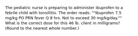 The pediatric nurse is preparing to administer ibuprofen to a febrile child with tonsillitis. The order reads: ""Ibuprofen 7.5 mg/kg PO PRN fever Q 8 hrs. Not to exceed 30 mg/kg/day."" What is the correct dose for this 46 lb. client in milligrams? (Round to the nearest whole number.)