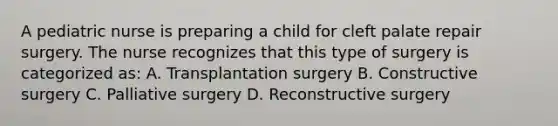 A pediatric nurse is preparing a child for cleft palate repair surgery. The nurse recognizes that this type of surgery is categorized as: A. Transplantation surgery B. Constructive surgery C. Palliative surgery D. Reconstructive surgery