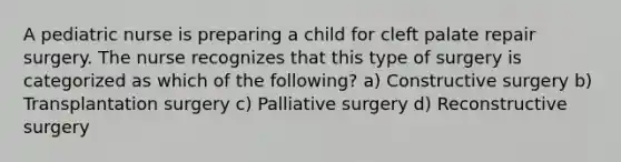 A pediatric nurse is preparing a child for cleft palate repair surgery. The nurse recognizes that this type of surgery is categorized as which of the following? a) Constructive surgery b) Transplantation surgery c) Palliative surgery d) Reconstructive surgery