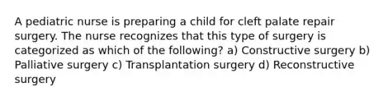 A pediatric nurse is preparing a child for cleft palate repair surgery. The nurse recognizes that this type of surgery is categorized as which of the following? a) Constructive surgery b) Palliative surgery c) Transplantation surgery d) Reconstructive surgery