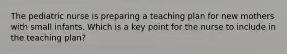The pediatric nurse is preparing a teaching plan for new mothers with small infants. Which is a key point for the nurse to include in the teaching plan?