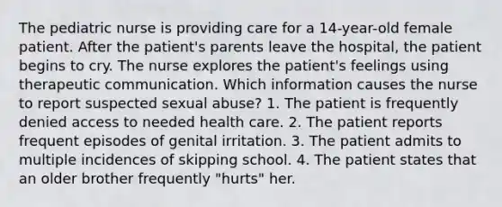 The pediatric nurse is providing care for a 14-year-old female patient. After the patient's parents leave the hospital, the patient begins to cry. The nurse explores the patient's feelings using therapeutic communication. Which information causes the nurse to report suspected sexual abuse? 1. The patient is frequently denied access to needed health care. 2. The patient reports frequent episodes of genital irritation. 3. The patient admits to multiple incidences of skipping school. 4. The patient states that an older brother frequently "hurts" her.