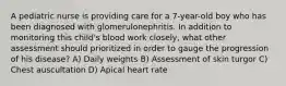 A pediatric nurse is providing care for a 7-year-old boy who has been diagnosed with glomerulonephritis. In addition to monitoring this child's blood work closely, what other assessment should prioritized in order to gauge the progression of his disease? A) Daily weights B) Assessment of skin turgor C) Chest auscultation D) Apical heart rate