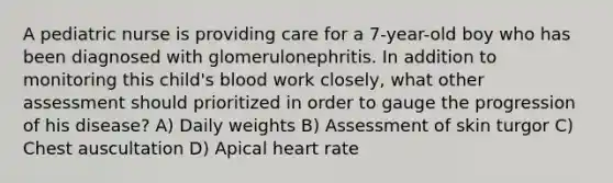 A pediatric nurse is providing care for a 7-year-old boy who has been diagnosed with glomerulonephritis. In addition to monitoring this child's blood work closely, what other assessment should prioritized in order to gauge the progression of his disease? A) Daily weights B) Assessment of skin turgor C) Chest auscultation D) Apical heart rate