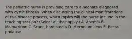 The pediatric nurse is providing care to a neonate diagnosed with cystic fibrosis. When discussing the clinical manifestations of this disease process, which topics will the nurse include in the teaching session? (Select all that apply.) A. Anemia B. Malnutrition C. Scant, hard stools D. Meconium ileus E. Rectal prolapse