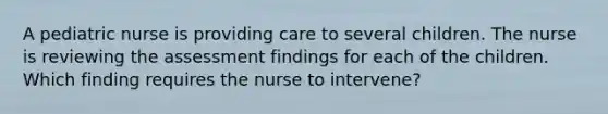 A pediatric nurse is providing care to several children. The nurse is reviewing the assessment findings for each of the children. Which finding requires the nurse to intervene?