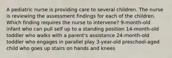 A pediatric nurse is providing care to several children. The nurse is reviewing the assessment findings for each of the children. Which finding requires the nurse to intervene? 9-month-old infant who can pull self up to a standing position 14-month-old toddler who walks with a parent's assistance 24-month-old toddler who engages in parallel play 3-year-old preschool-aged child who goes up stairs on hands and knees