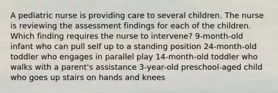 A pediatric nurse is providing care to several children. The nurse is reviewing the assessment findings for each of the children. Which finding requires the nurse to intervene? 9-month-old infant who can pull self up to a standing position 24-month-old toddler who engages in parallel play 14-month-old toddler who walks with a parent's assistance 3-year-old preschool-aged child who goes up stairs on hands and knees