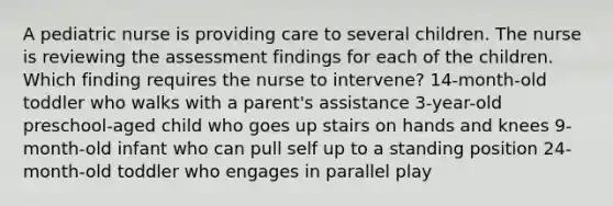 A pediatric nurse is providing care to several children. The nurse is reviewing the assessment findings for each of the children. Which finding requires the nurse to intervene? 14-month-old toddler who walks with a parent's assistance 3-year-old preschool-aged child who goes up stairs on hands and knees 9-month-old infant who can pull self up to a standing position 24-month-old toddler who engages in parallel play