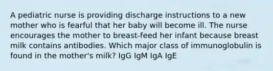 A pediatric nurse is providing discharge instructions to a new mother who is fearful that her baby will become ill. The nurse encourages the mother to breast-feed her infant because breast milk contains antibodies. Which major class of immunoglobulin is found in the mother's milk? IgG IgM IgA IgE