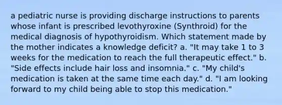 a pediatric nurse is providing discharge instructions to parents whose infant is prescribed levothyroxine (Synthroid) for the medical diagnosis of hypothyroidism. Which statement made by the mother indicates a knowledge deficit? a. "It may take 1 to 3 weeks for the medication to reach the full therapeutic effect." b. "Side effects include hair loss and insomnia." c. "My child's medication is taken at the same time each day." d. "I am looking forward to my child being able to stop this medication."