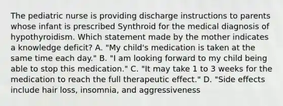 The pediatric nurse is providing discharge instructions to parents whose infant is prescribed Synthroid for the medical diagnosis of hypothyroidism. Which statement made by the mother indicates a knowledge deficit? A. "My child's medication is taken at the same time each day." B. "I am looking forward to my child being able to stop this medication." C. "It may take 1 to 3 weeks for the medication to reach the full therapeutic effect." D. "Side effects include hair loss, insomnia, and aggressiveness