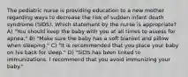 The pediatric nurse is providing education to a new mother regarding ways to decrease the risk of sudden infant death syndrome (SIDS). Which statement by the nurse is appropriate? A) "You should keep the baby with you at all times to assess for apnea." B) "Make sure the baby has a soft blanket and pillow when sleeping." C) "It is recommended that you place your baby on his back for sleep." D) "SIDS has been linked to immunizations. I recommend that you avoid immunizing your baby."