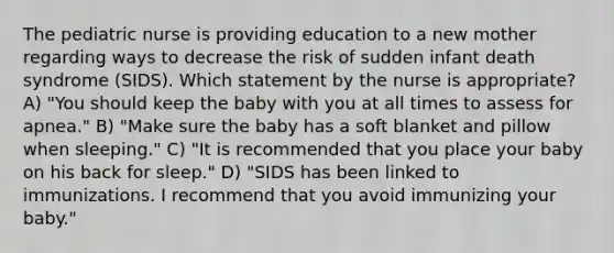 The pediatric nurse is providing education to a new mother regarding ways to decrease the risk of sudden infant death syndrome (SIDS). Which statement by the nurse is appropriate? A) "You should keep the baby with you at all times to assess for apnea." B) "Make sure the baby has a soft blanket and pillow when sleeping." C) "It is recommended that you place your baby on his back for sleep." D) "SIDS has been linked to immunizations. I recommend that you avoid immunizing your baby."