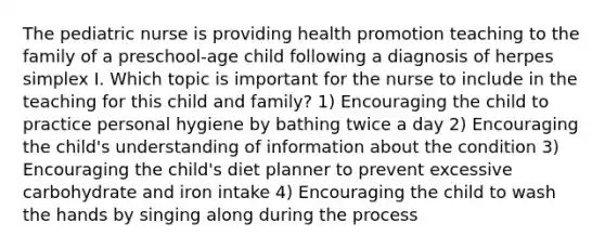 The pediatric nurse is providing health promotion teaching to the family of a preschool-age child following a diagnosis of herpes simplex I. Which topic is important for the nurse to include in the teaching for this child and family? 1) Encouraging the child to practice personal hygiene by bathing twice a day 2) Encouraging the child's understanding of information about the condition 3) Encouraging the child's diet planner to prevent excessive carbohydrate and iron intake 4) Encouraging the child to wash the hands by singing along during the process