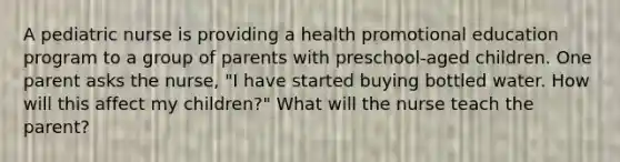 A pediatric nurse is providing a health promotional education program to a group of parents with preschool-aged children. One parent asks the nurse, "I have started buying bottled water. How will this affect my children?" What will the nurse teach the parent?