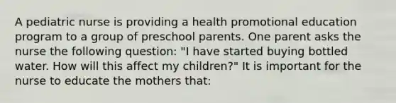 A pediatric nurse is providing a health promotional education program to a group of preschool parents. One parent asks the nurse the following question: "I have started buying bottled water. How will this affect my children?" It is important for the nurse to educate the mothers that: