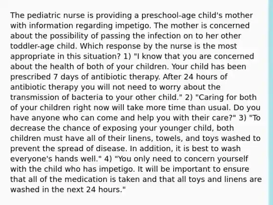 The pediatric nurse is providing a preschool-age child's mother with information regarding impetigo. The mother is concerned about the possibility of passing the infection on to her other toddler-age child. Which response by the nurse is the most appropriate in this situation? 1) "I know that you are concerned about the health of both of your children. Your child has been prescribed 7 days of antibiotic therapy. After 24 hours of antibiotic therapy you will not need to worry about the transmission of bacteria to your other child." 2) "Caring for both of your children right now will take more time than usual. Do you have anyone who can come and help you with their care?" 3) "To decrease the chance of exposing your younger child, both children must have all of their linens, towels, and toys washed to prevent the spread of disease. In addition, it is best to wash everyone's hands well." 4) "You only need to concern yourself with the child who has impetigo. It will be important to ensure that all of the medication is taken and that all toys and linens are washed in the next 24 hours."