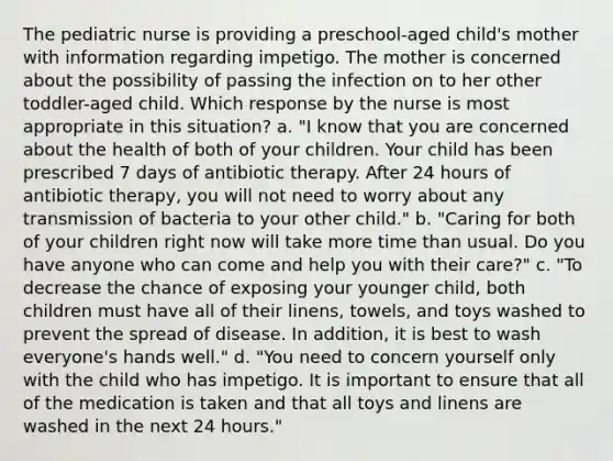 The pediatric nurse is providing a preschool-aged child's mother with information regarding impetigo. The mother is concerned about the possibility of passing the infection on to her other toddler-aged child. Which response by the nurse is most appropriate in this situation? a. "I know that you are concerned about the health of both of your children. Your child has been prescribed 7 days of antibiotic therapy. After 24 hours of antibiotic therapy, you will not need to worry about any transmission of bacteria to your other child." b. "Caring for both of your children right now will take more time than usual. Do you have anyone who can come and help you with their care?" c. "To decrease the chance of exposing your younger child, both children must have all of their linens, towels, and toys washed to prevent the spread of disease. In addition, it is best to wash everyone's hands well." d. "You need to concern yourself only with the child who has impetigo. It is important to ensure that all of the medication is taken and that all toys and linens are washed in the next 24 hours."