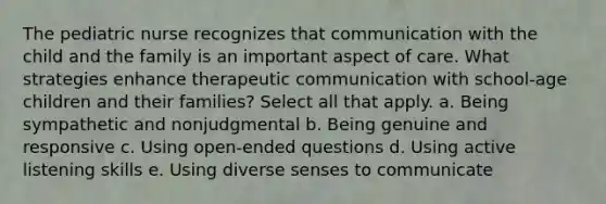 The pediatric nurse recognizes that communication with the child and the family is an important aspect of care. What strategies enhance therapeutic communication with school-age children and their families? Select all that apply. a. Being sympathetic and nonjudgmental b. Being genuine and responsive c. Using open-ended questions d. Using active listening skills e. Using diverse senses to communicate