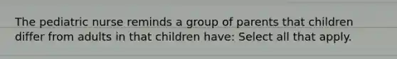 The pediatric nurse reminds a group of parents that children differ from adults in that children have: Select all that apply.