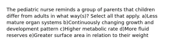 The pediatric nurse reminds a group of parents that children differ from adults in what way(s)? Select all that apply. a)Less mature organ systems b)Continuously changing growth and development pattern c)Higher metabolic rate d)More fluid reserves e)Greater surface area in relation to their weight