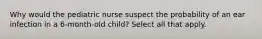 Why would the pediatric nurse suspect the probability of an ear infection in a 6-month-old child? Select all that apply.