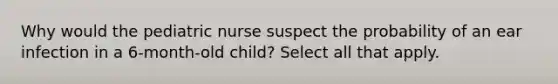 Why would the pediatric nurse suspect the probability of an ear infection in a 6-month-old child? Select all that apply.