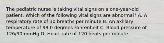 The pediatric nurse is taking vital signs on a one-year-old patient. Which of the following vital signs are abnormal? A. A respiratory rate of 30 breaths per minute B. An axillary temperature of 99.0 degrees Fahrenheit C. <a href='https://www.questionai.com/knowledge/kD0HacyPBr-blood-pressure' class='anchor-knowledge'>blood pressure</a> of 126/90 mmHg D. Heart rate of 120 beats per minute