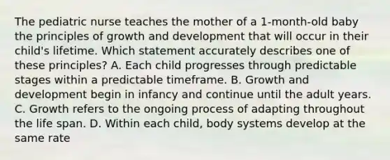 The pediatric nurse teaches the mother of a 1-month-old baby the principles of growth and development that will occur in their child's lifetime. Which statement accurately describes one of these principles? A. Each child progresses through predictable stages within a predictable timeframe. B. Growth and development begin in infancy and continue until the adult years. C. Growth refers to the ongoing process of adapting throughout the life span. D. Within each child, body systems develop at the same rate