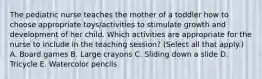 The pediatric nurse teaches the mother of a toddler how to choose appropriate toys/activities to stimulate growth and development of her child. Which activities are appropriate for the nurse to include in the teaching session? (Select all that apply.) A. Board games B. Large crayons C. Sliding down a slide D. Tricycle E. Watercolor pencils