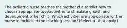 The pediatric nurse teaches the mother of a toddler how to choose appropriate toys/activities to stimulate growth and development of her child. Which activities are appropriate for the nurse to include in the teaching session? (Select all that apply.)