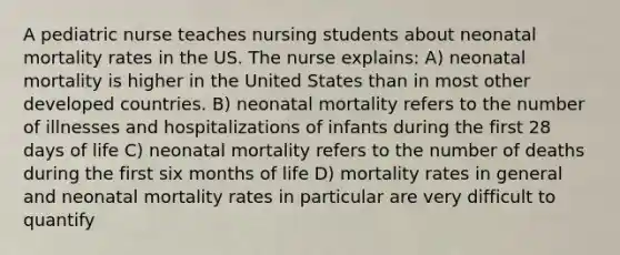 A pediatric nurse teaches nursing students about neonatal mortality rates in the US. The nurse explains: A) neonatal mortality is higher in the United States than in most other developed countries. B) neonatal mortality refers to the number of illnesses and hospitalizations of infants during the first 28 days of life C) neonatal mortality refers to the number of deaths during the first six months of life D) mortality rates in general and neonatal mortality rates in particular are very difficult to quantify