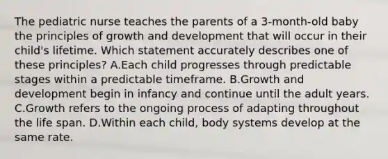 The pediatric nurse teaches the parents of a 3-month-old baby the principles of growth and development that will occur in their child's lifetime. Which statement accurately describes one of these principles? A.Each child progresses through predictable stages within a predictable timeframe. B.Growth and development begin in infancy and continue until the adult years. C.Growth refers to the ongoing process of adapting throughout the life span. D.Within each child, body systems develop at the same rate.