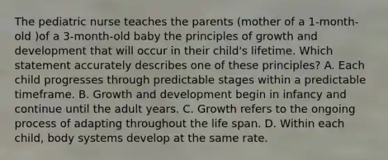 The pediatric nurse teaches the parents (mother of a 1-month-old )of a 3-month-old baby the principles of growth and development that will occur in their child's lifetime. Which statement accurately describes one of these principles? A. Each child progresses through predictable stages within a predictable timeframe. B. Growth and development begin in infancy and continue until the adult years. C. Growth refers to the ongoing process of adapting throughout the life span. D. Within each child, body systems develop at the same rate.