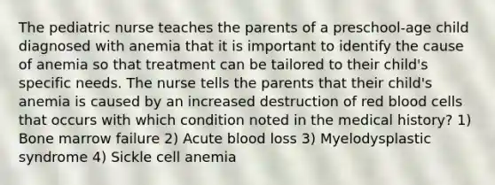 The pediatric nurse teaches the parents of a preschool-age child diagnosed with anemia that it is important to identify the cause of anemia so that treatment can be tailored to their child's specific needs. The nurse tells the parents that their child's anemia is caused by an increased destruction of red blood cells that occurs with which condition noted in the medical history? 1) Bone marrow failure 2) Acute blood loss 3) Myelodysplastic syndrome 4) Sickle cell anemia