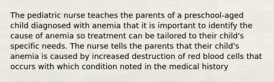 The pediatric nurse teaches the parents of a preschool-aged child diagnosed with anemia that it is important to identify the cause of anemia so treatment can be tailored to their child's specific needs. The nurse tells the parents that their child's anemia is caused by increased destruction of red blood cells that occurs with which condition noted in the medical history